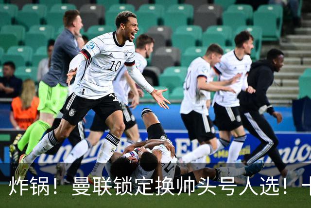 炸锅！曼联锁定换帅头号人选！卡里克帅位岌岌可危